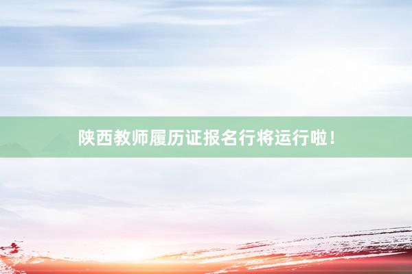 陕西教师履历证报名行将运行啦！