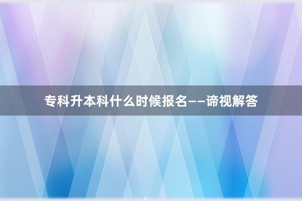 专科升本科什么时候报名——谛视解答