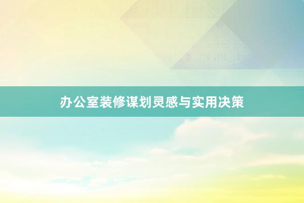 办公室装修谋划灵感与实用决策