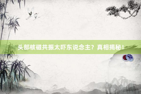 头部核磁共振太吓东说念主？真相揭秘！