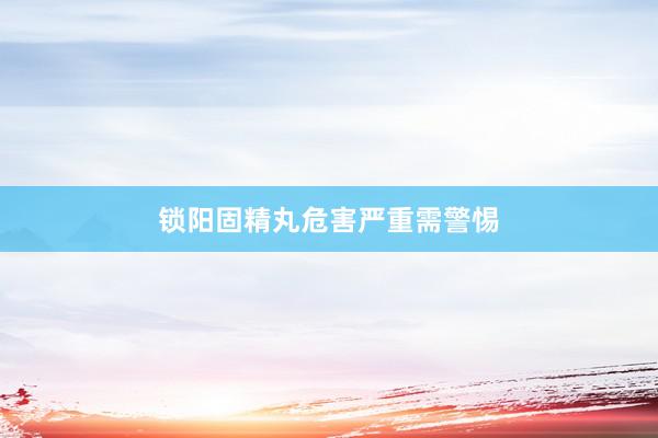 锁阳固精丸危害严重需警惕